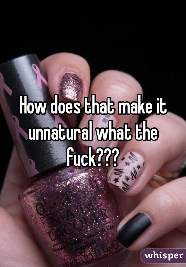 How does that make it unnatural what the fuck??? 