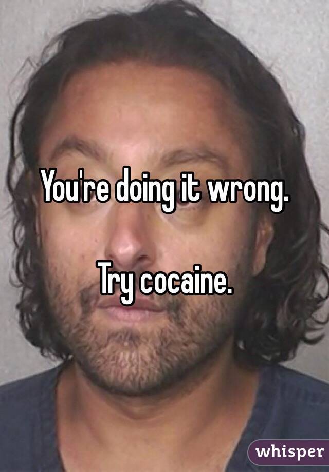 You're doing it wrong. 

Try cocaine. 