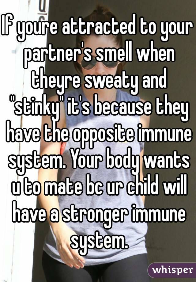 If youre attracted to your partner's smell when theyre sweaty and "stinky" it's because they have the opposite immune system. Your body wants u to mate bc ur child will have a stronger immune system.