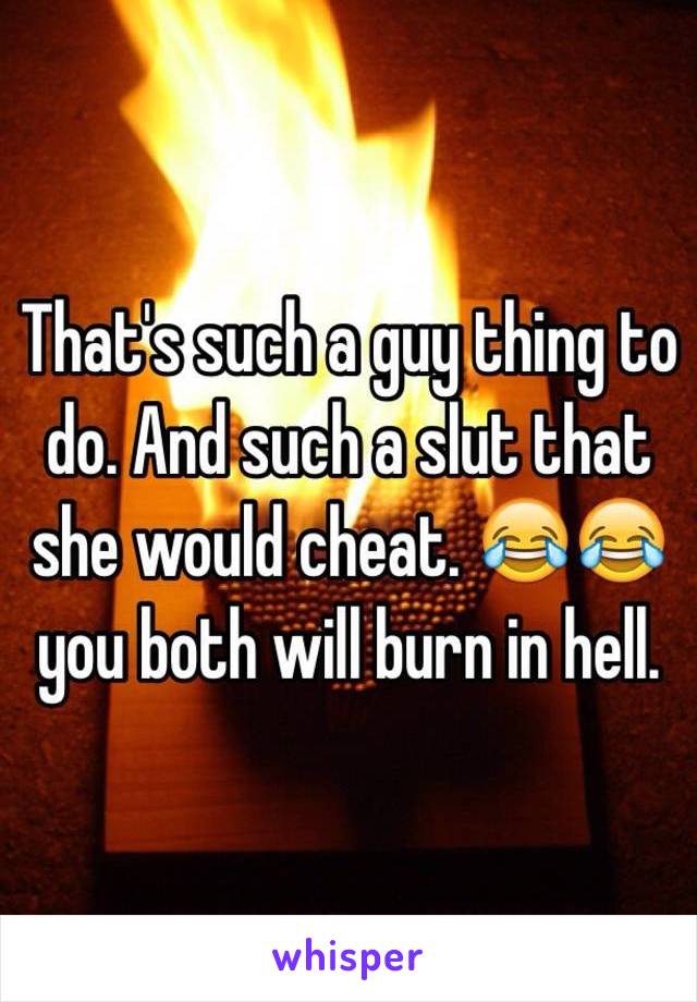 That's such a guy thing to do. And such a slut that she would cheat. 😂😂 you both will burn in hell.