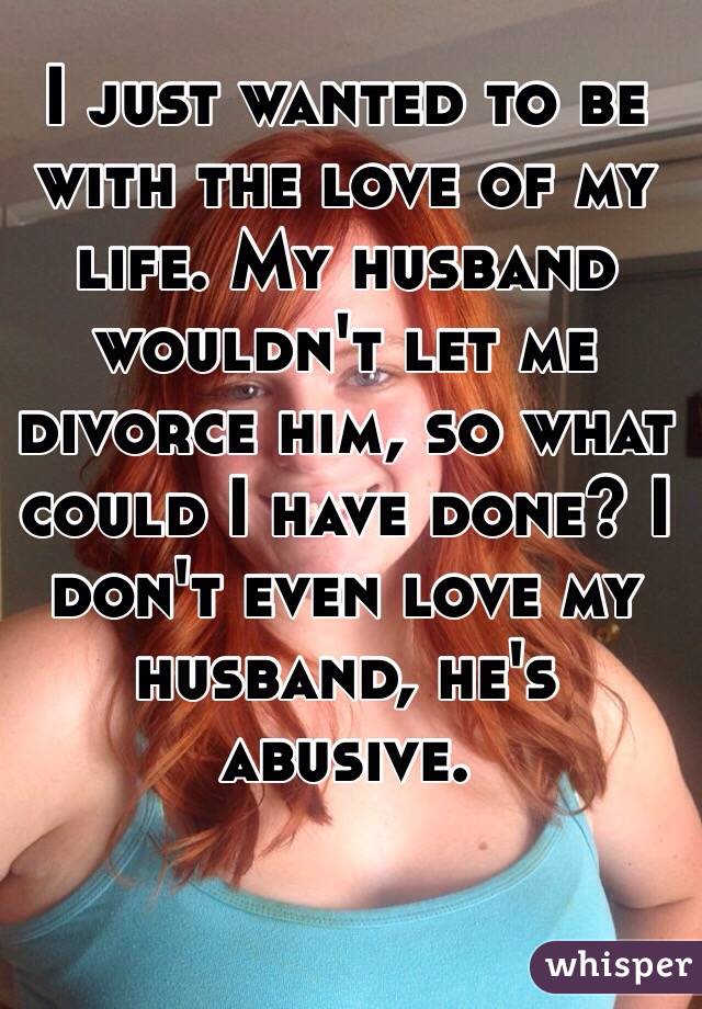 I just wanted to be with the love of my life. My husband wouldn't let me divorce him, so what could I have done? I don't even love my husband, he's abusive. 