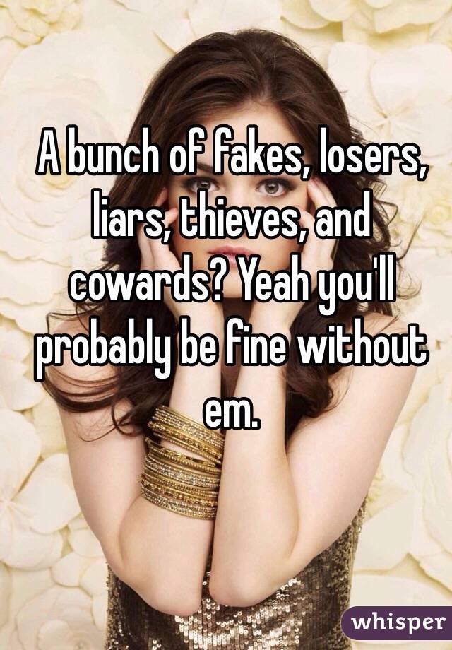 A bunch of fakes, losers, liars, thieves, and cowards? Yeah you'll probably be fine without em.