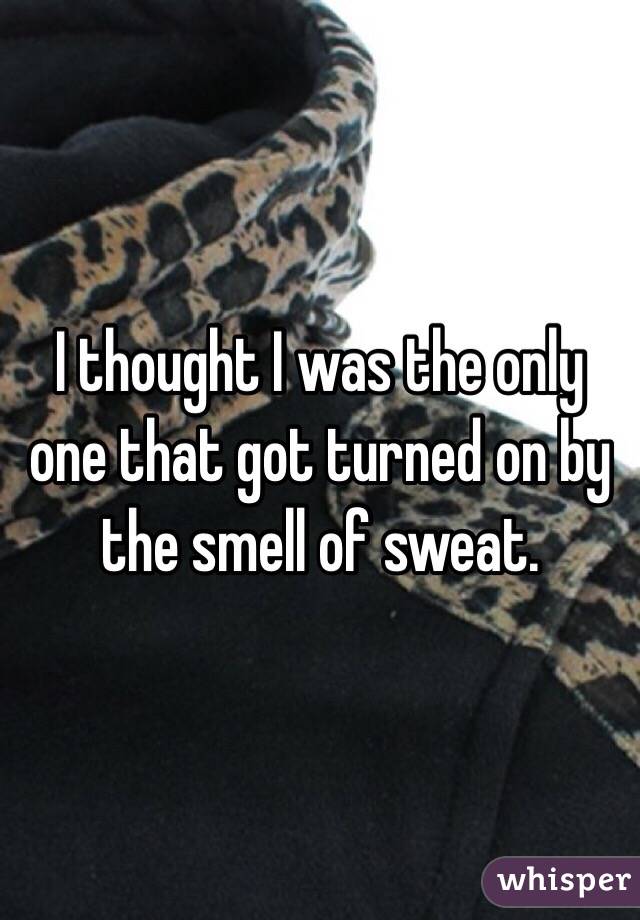 I thought I was the only one that got turned on by the smell of sweat. 