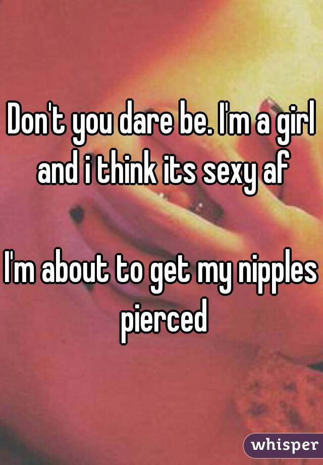 Don't you dare be. I'm a girl and i think its sexy af

I'm about to get my nipples pierced