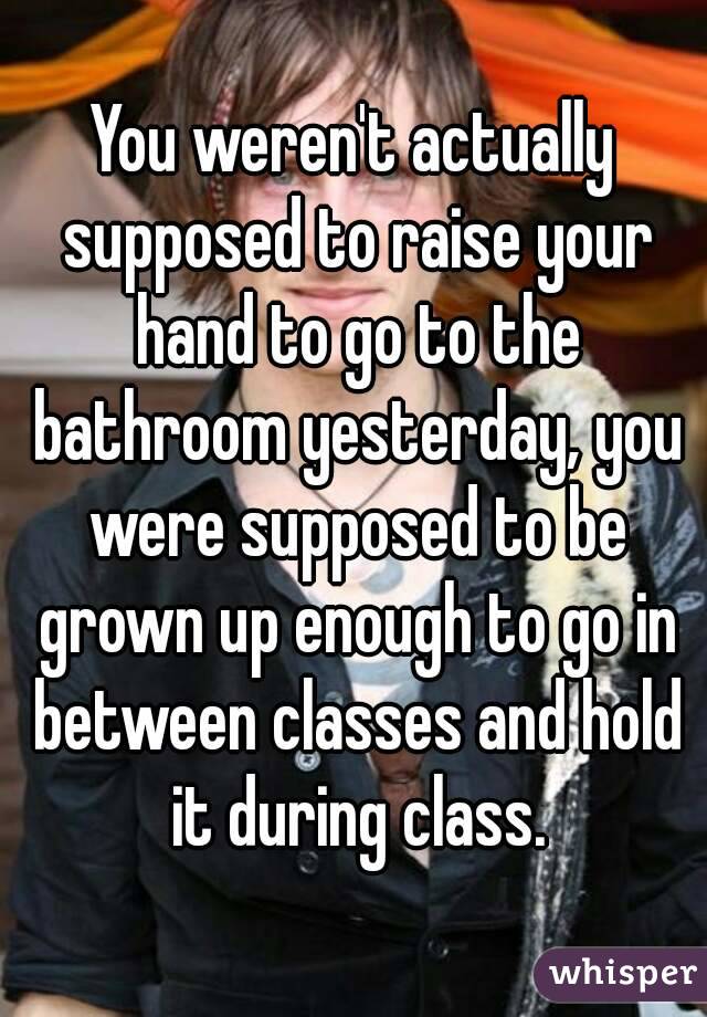 You weren't actually supposed to raise your hand to go to the bathroom yesterday, you were supposed to be grown up enough to go in between classes and hold it during class.