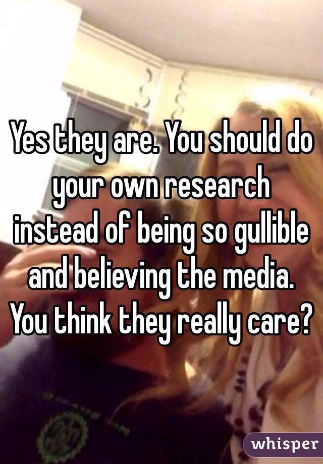 Yes they are. You should do your own research instead of being so gullible and believing the media. You think they really care?