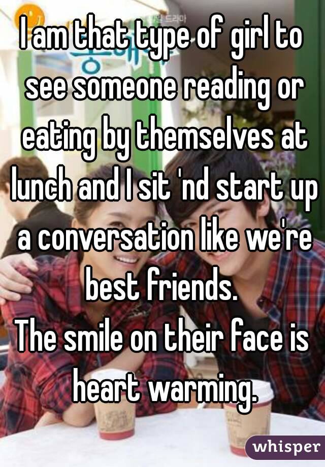 I am that type of girl to see someone reading or eating by themselves at lunch and I sit 'nd start up a conversation like we're best friends. 
The smile on their face is heart warming.