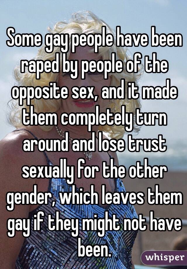 Some gay people have been raped by people of the opposite sex, and it made them completely turn around and lose trust sexually for the other gender, which leaves them gay if they might not have been.