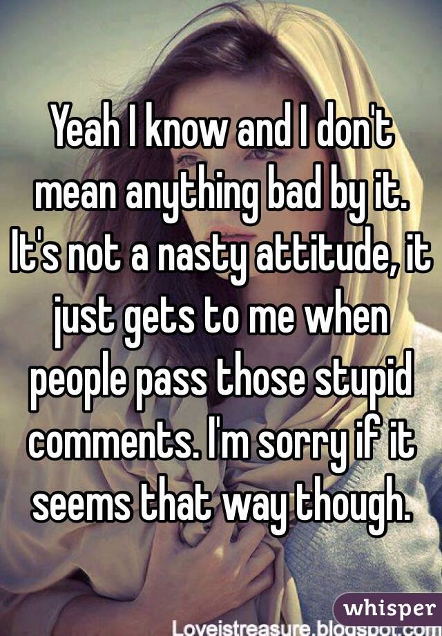 Yeah I know and I don't mean anything bad by it. It's not a nasty attitude, it just gets to me when people pass those stupid comments. I'm sorry if it seems that way though. 