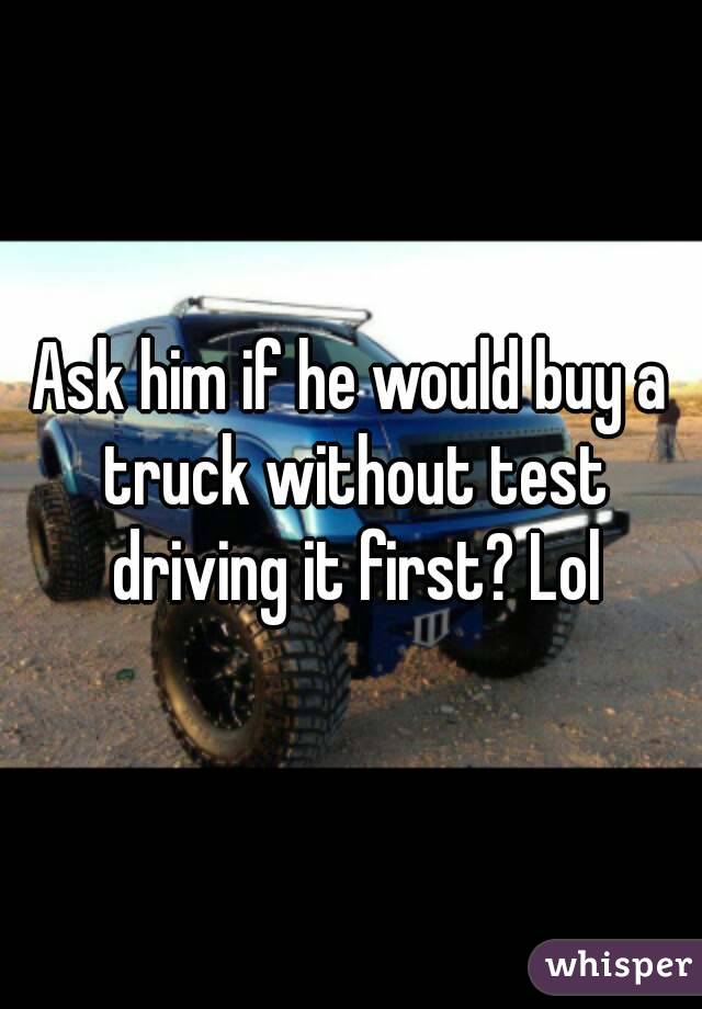 Ask him if he would buy a truck without test driving it first? Lol