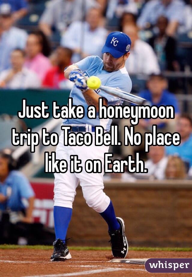 Just take a honeymoon trip to Taco Bell. No place like it on Earth.
