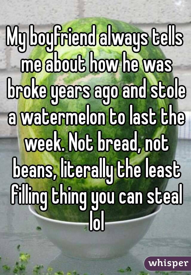 My boyfriend always tells me about how he was broke years ago and stole a watermelon to last the week. Not bread, not beans, literally the least filling thing you can steal lol