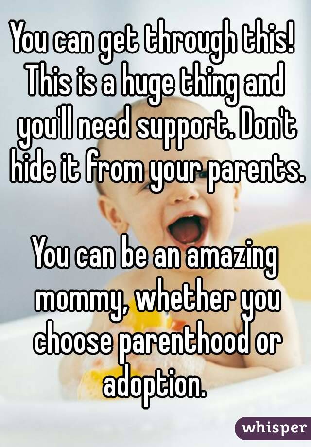 You can get through this! 
This is a huge thing and you'll need support. Don't hide it from your parents. 
You can be an amazing mommy, whether you choose parenthood or adoption. 