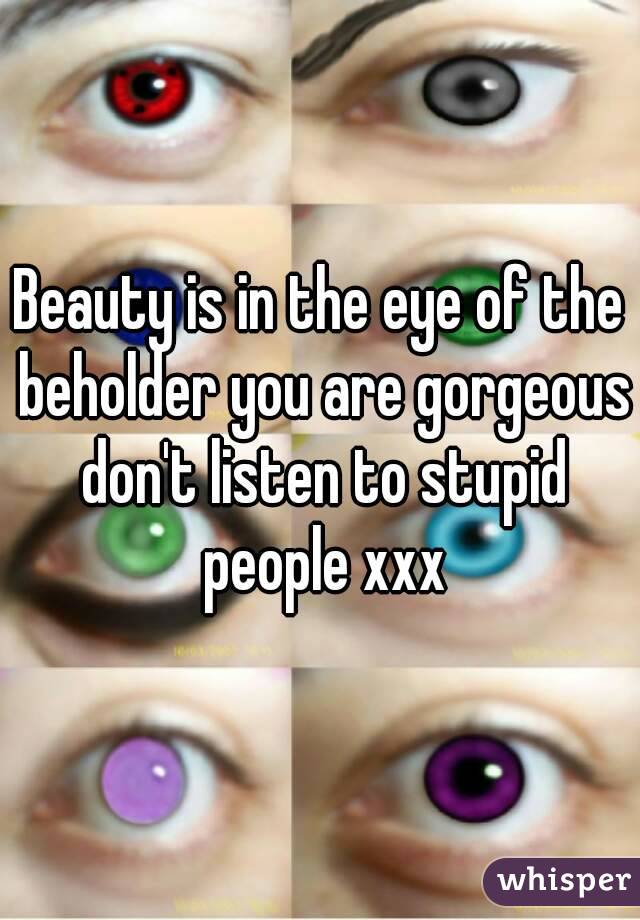 Beauty is in the eye of the beholder you are gorgeous don't listen to stupid people xxx