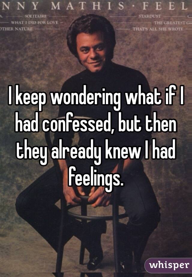 I keep wondering what if I had confessed, but then they already knew I had feelings.