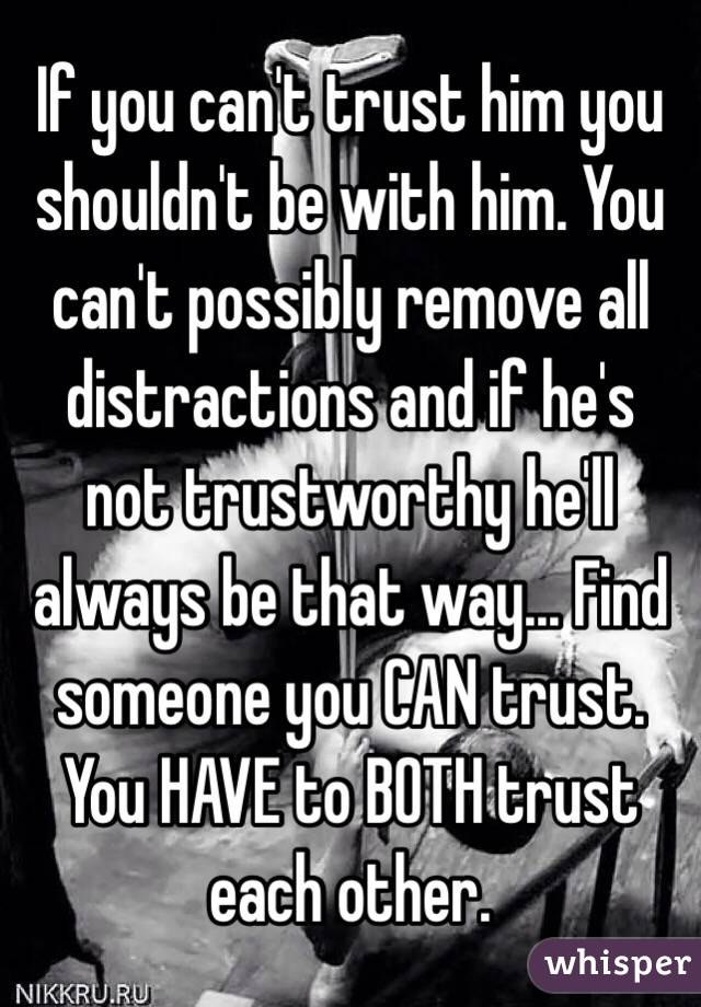 If you can't trust him you shouldn't be with him. You can't possibly remove all distractions and if he's not trustworthy he'll always be that way... Find someone you CAN trust. You HAVE to BOTH trust each other. 