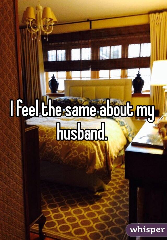 I feel the same about my husband.