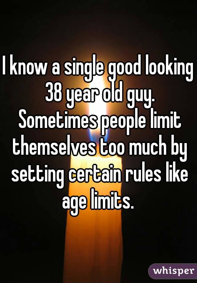 I know a single good looking 38 year old guy. Sometimes people limit themselves too much by setting certain rules like age limits. 