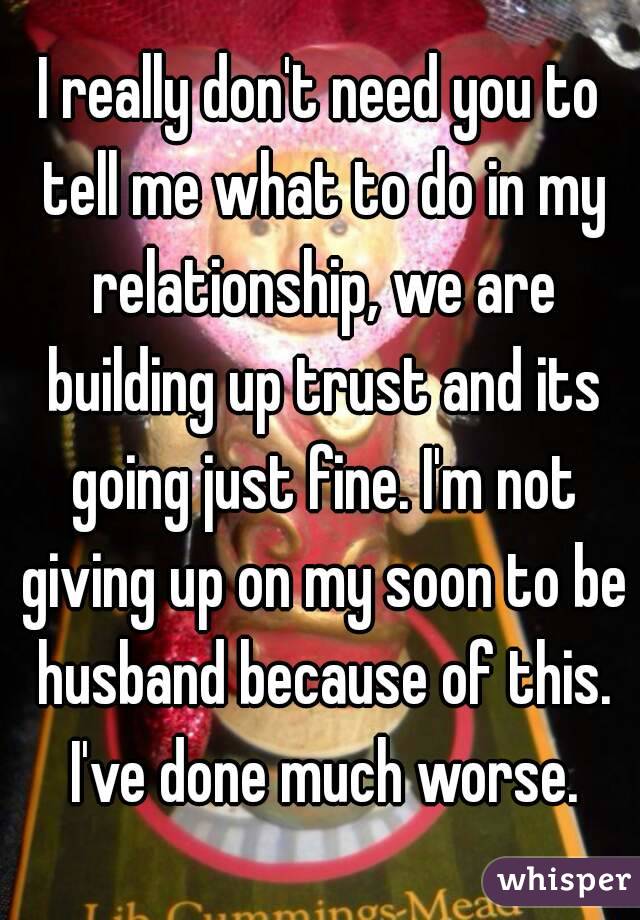 I really don't need you to tell me what to do in my relationship, we are building up trust and its going just fine. I'm not giving up on my soon to be husband because of this. I've done much worse.