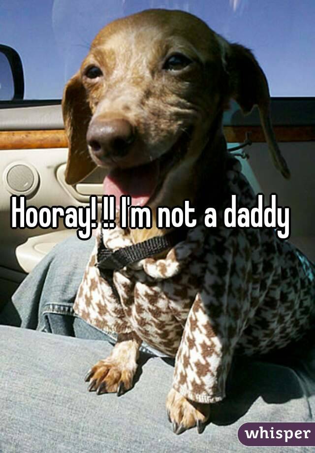 Hooray! !! I'm not a daddy  