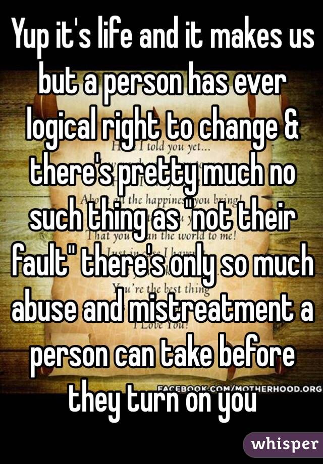 Yup it's life and it makes us but a person has ever logical right to change & there's pretty much no such thing as "not their fault" there's only so much abuse and mistreatment a person can take before they turn on you