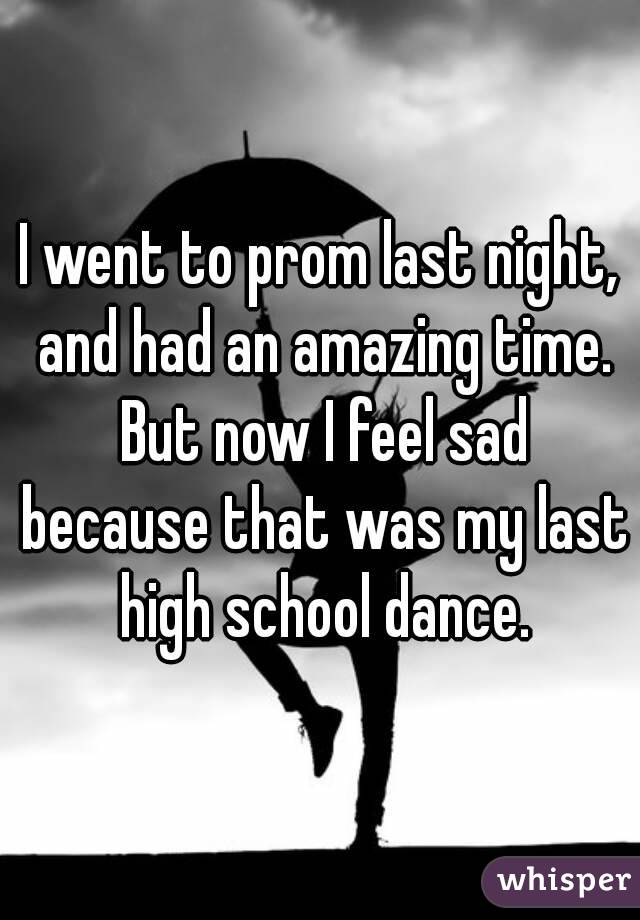 I went to prom last night, and had an amazing time.
 But now I feel sad because that was my last high school dance.