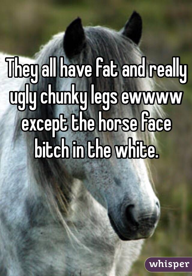They all have fat and really ugly chunky legs ewwww except the horse face bitch in the white. 