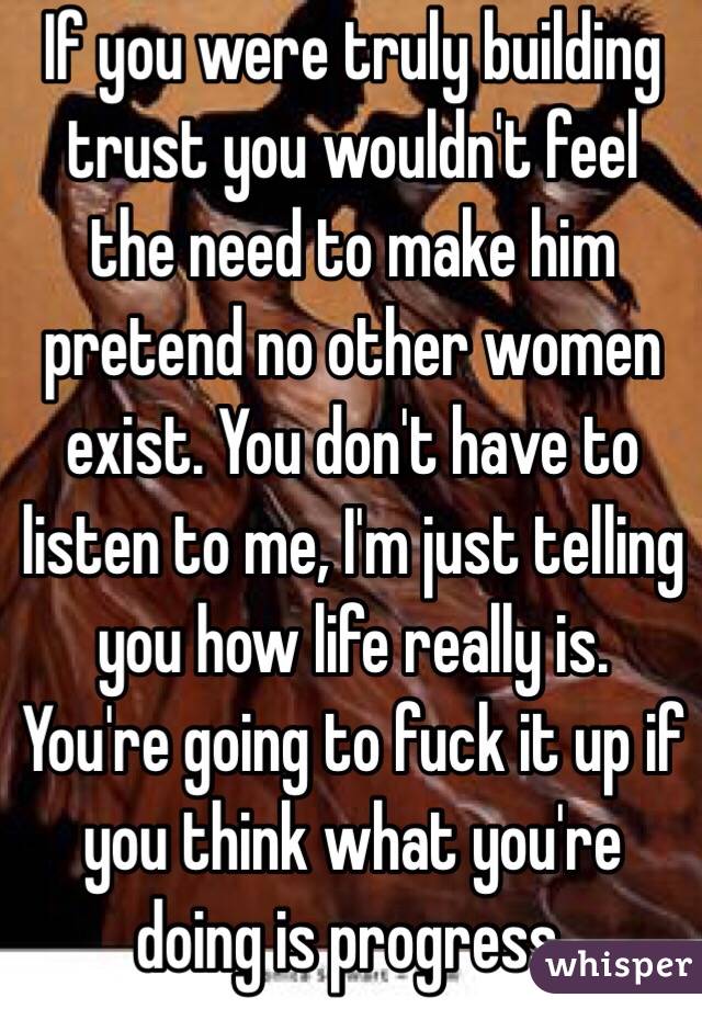 If you were truly building trust you wouldn't feel the need to make him pretend no other women exist. You don't have to listen to me, I'm just telling you how life really is. You're going to fuck it up if you think what you're doing is progress. 