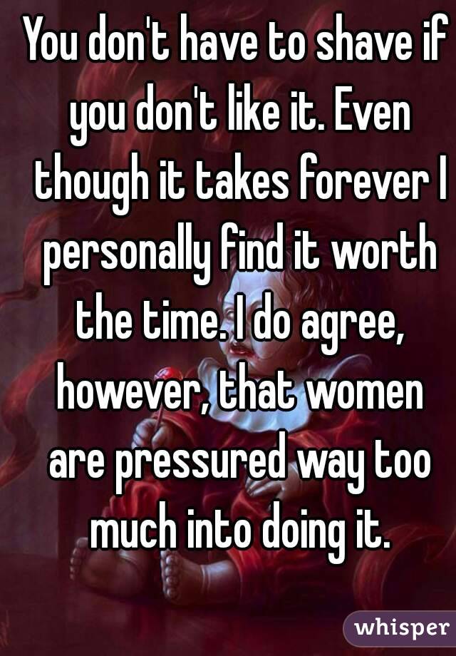 You don't have to shave if you don't like it. Even though it takes forever I personally find it worth the time. I do agree, however, that women are pressured way too much into doing it.