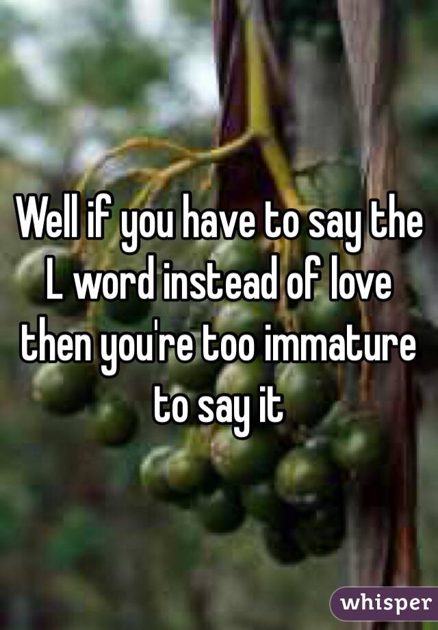 Well if you have to say the L word instead of love then you're too immature to say it