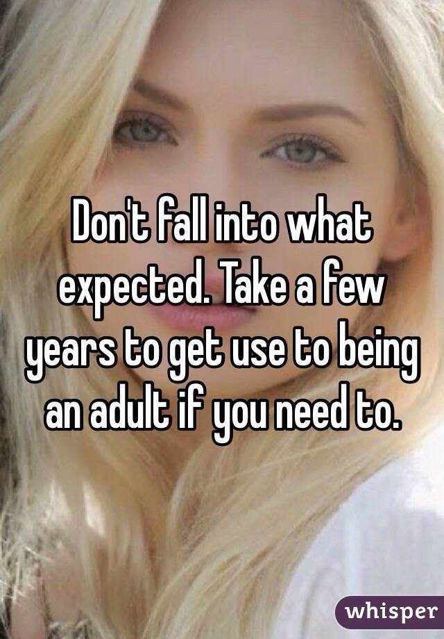 Don't fall into what expected. Take a few years to get use to being an adult if you need to. 