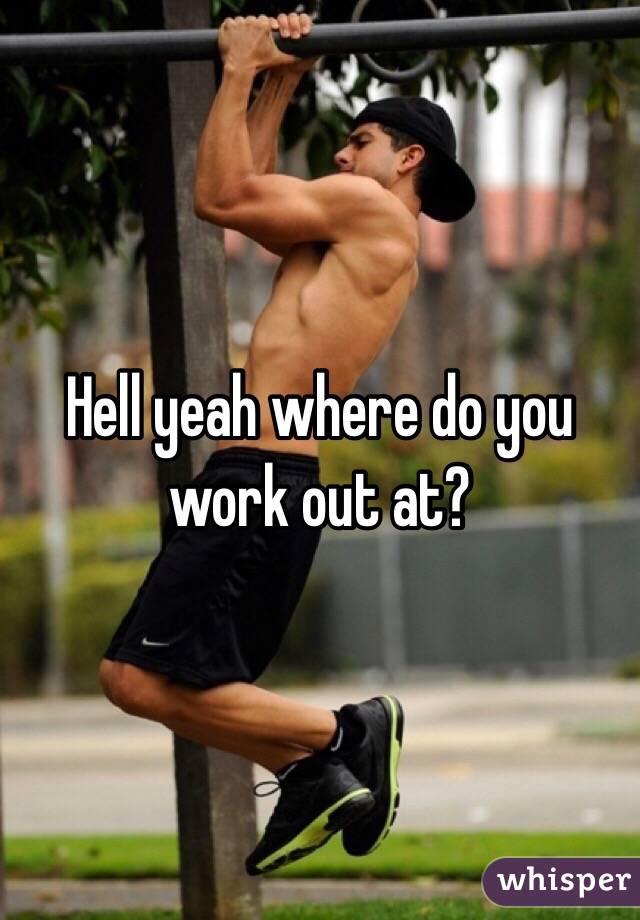 Hell yeah where do you work out at?