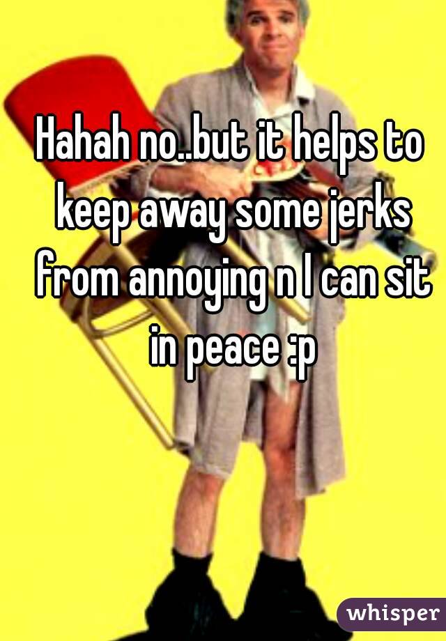 Hahah no..but it helps to keep away some jerks from annoying n I can sit in peace :p