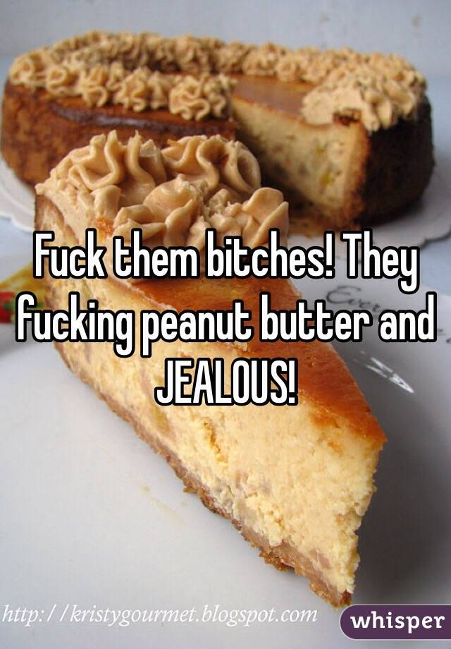 Fuck them bitches! They fucking peanut butter and JEALOUS! 