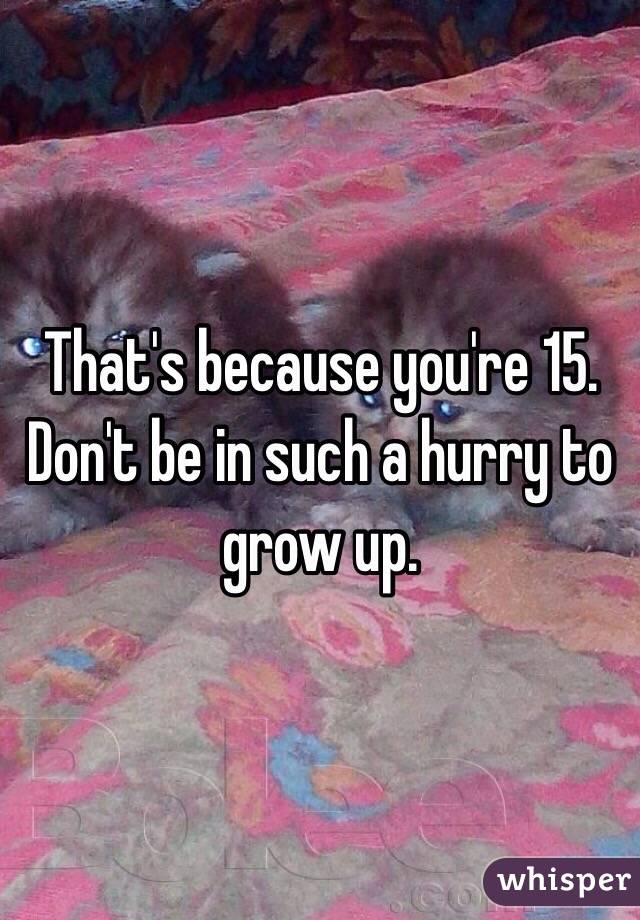 That's because you're 15. Don't be in such a hurry to grow up. 