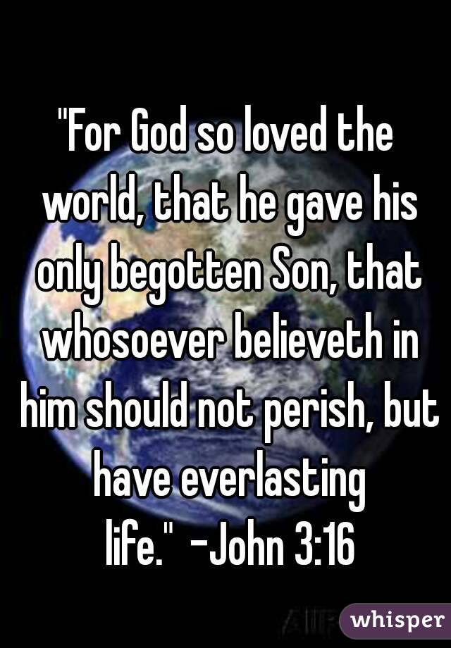 "For God so loved the world, that he gave his only begotten Son, that whosoever believeth in him should not perish, but have everlasting life." -John 3:16