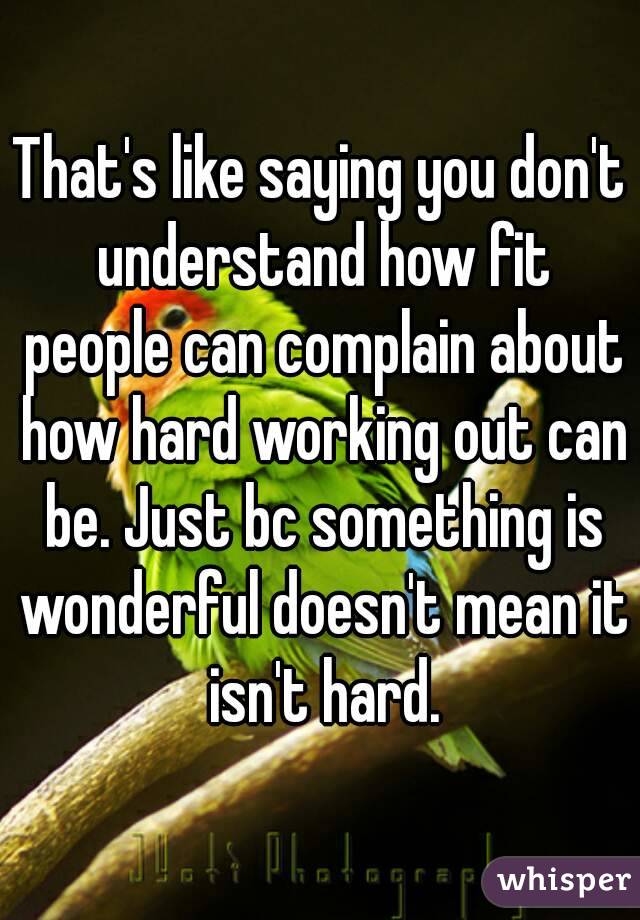 That's like saying you don't understand how fit people can complain about how hard working out can be. Just bc something is wonderful doesn't mean it isn't hard.