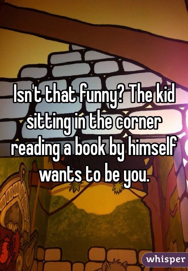 Isn't that funny? The kid sitting in the corner reading a book by himself wants to be you. 