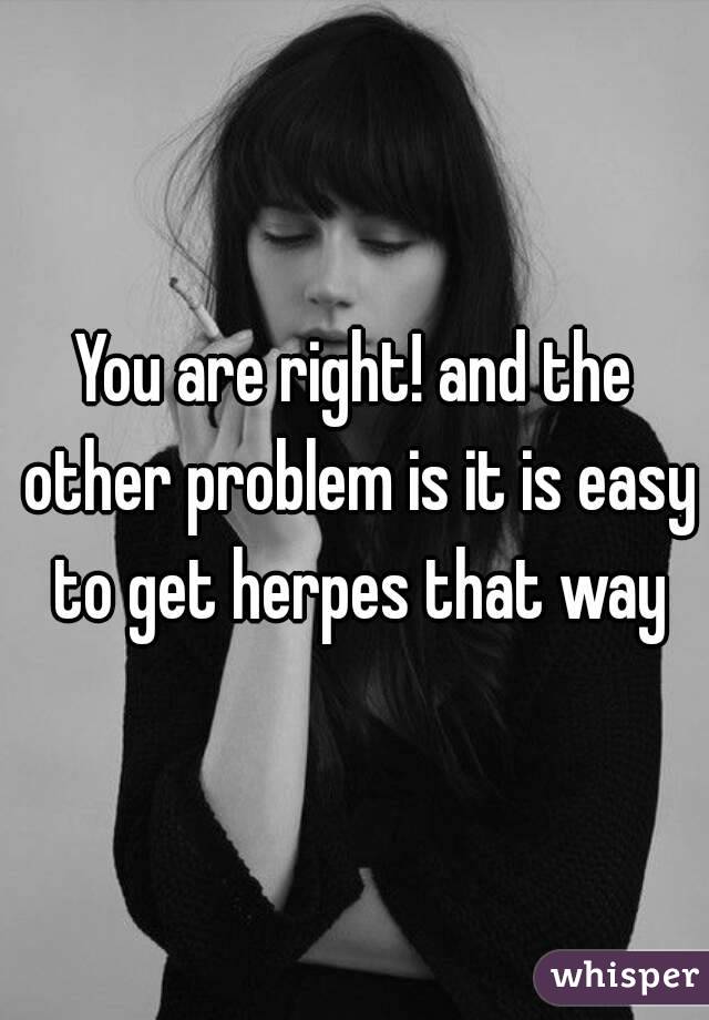 You are right! and the other problem is it is easy to get herpes that way