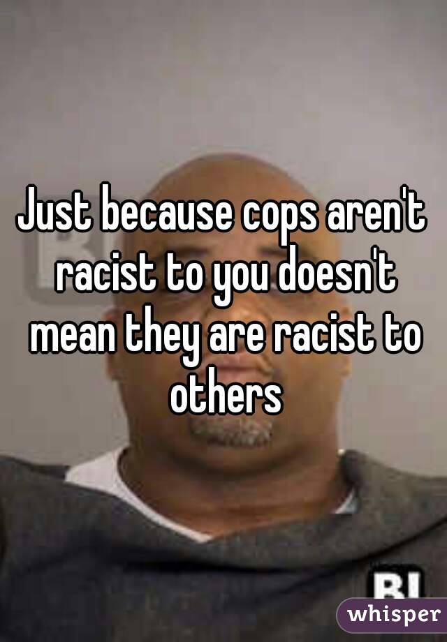 Just because cops aren't racist to you doesn't mean they are racist to others