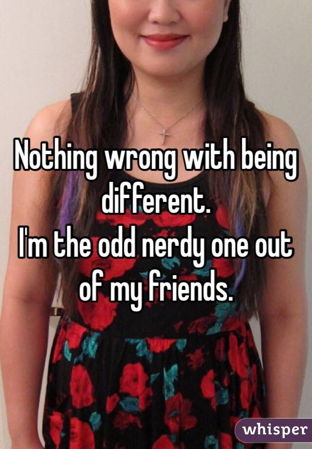 Nothing wrong with being different. 
I'm the odd nerdy one out of my friends.