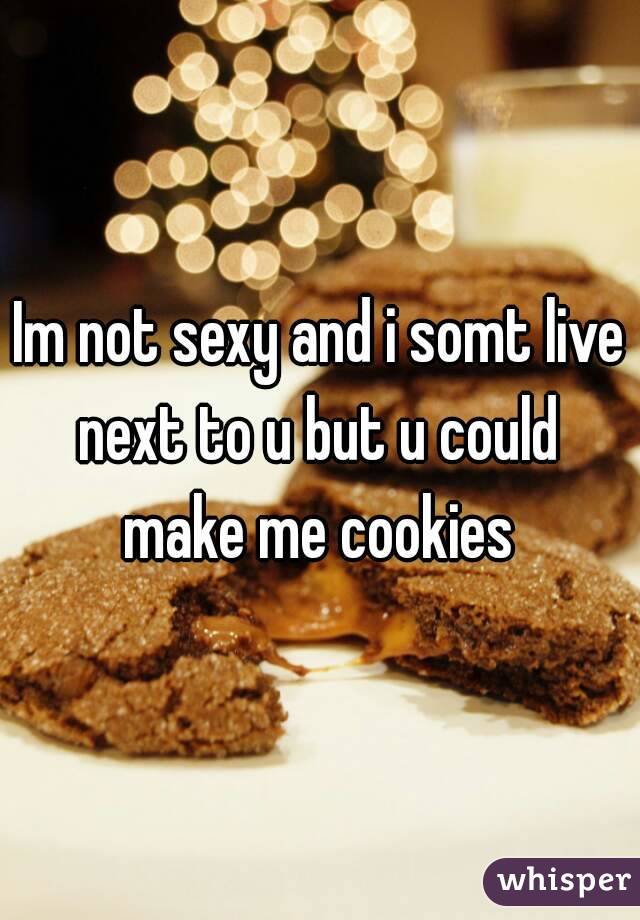 Im not sexy and i somt live next to u but u could  make me cookies 