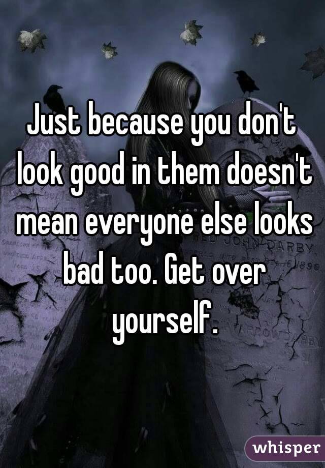 Just because you don't look good in them doesn't mean everyone else looks bad too. Get over yourself.