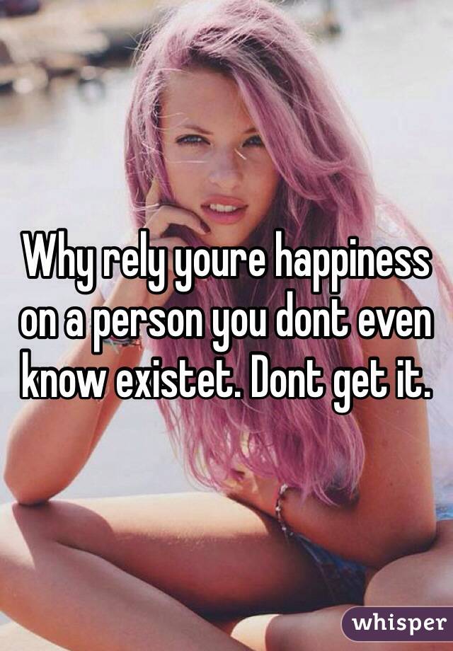 Why rely youre happiness on a person you dont even know existet. Dont get it.