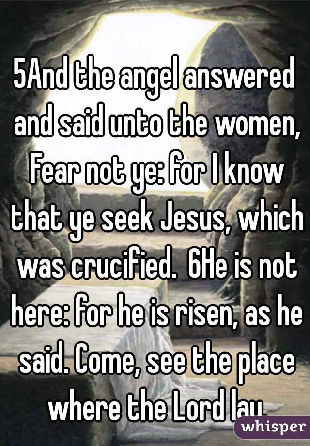 5And the angel answered and said unto the women, Fear not ye: for I know that ye seek Jesus, which was crucified. 6He is not here: for he is risen, as he said. Come, see the place where the Lord lay.
