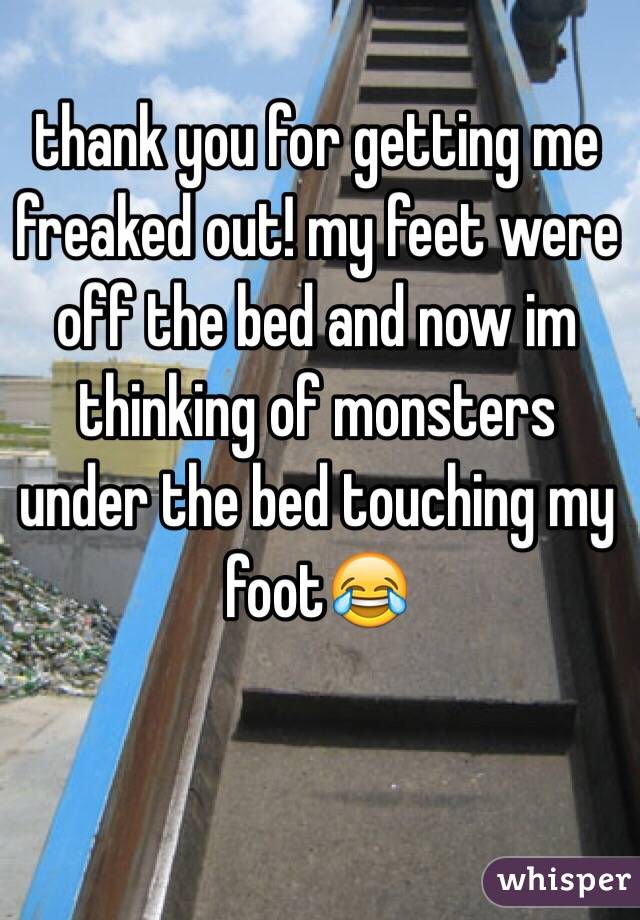 thank you for getting me freaked out! my feet were off the bed and now im thinking of monsters under the bed touching my foot😂