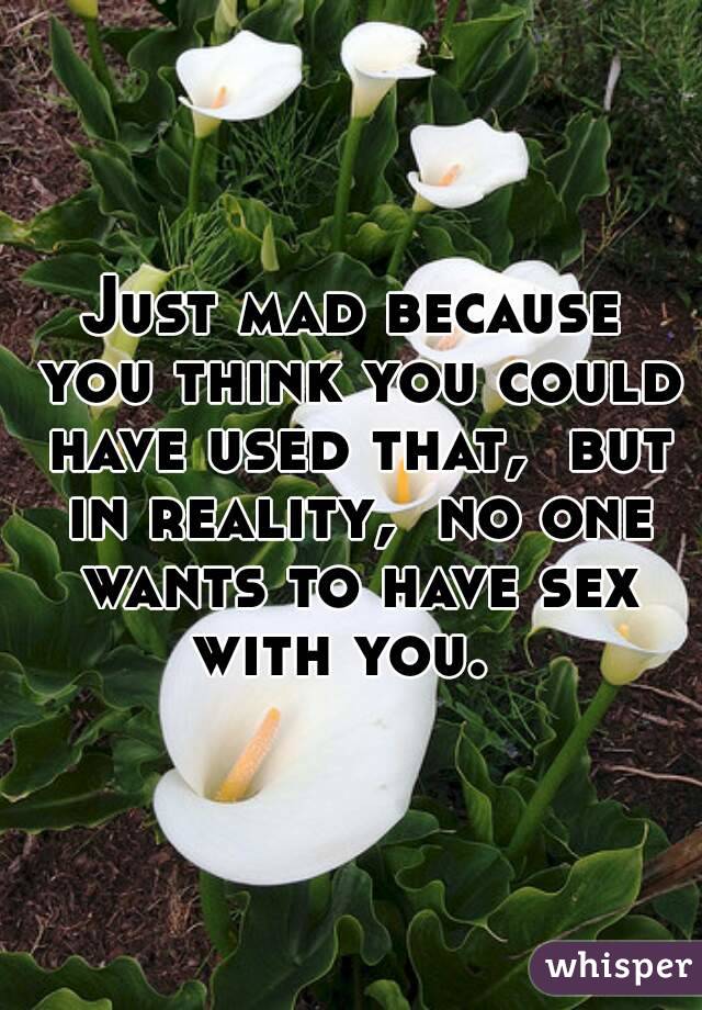 Just mad because you think you could have used that,  but in reality,  no one wants to have sex with you.  