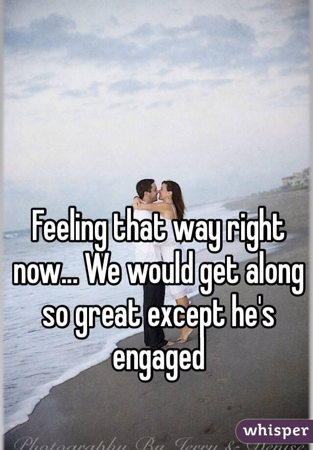 Feeling that way right now... We would get along so great except he's engaged 