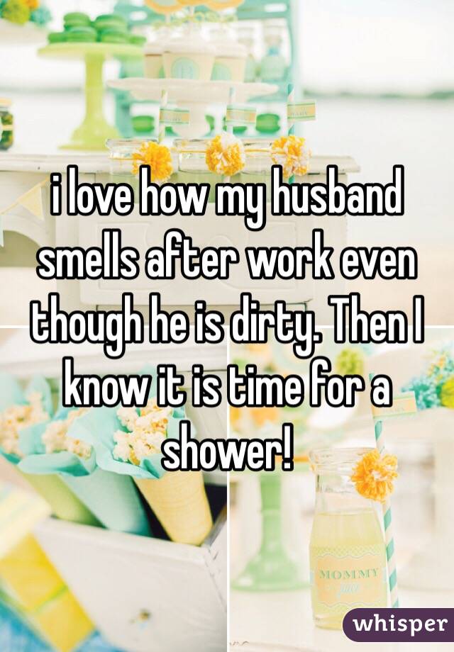 i love how my husband smells after work even though he is dirty. Then I know it is time for a shower!