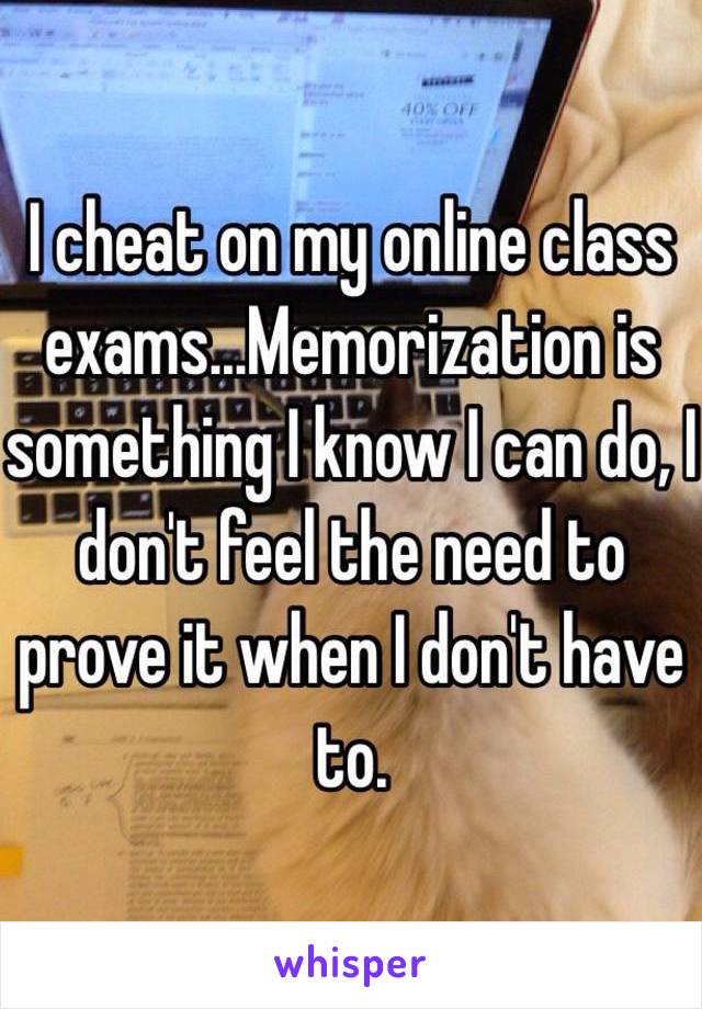 I cheat on my online class exams...Memorization is something I know I can do, I don't feel the need to prove it when I don't have to. 